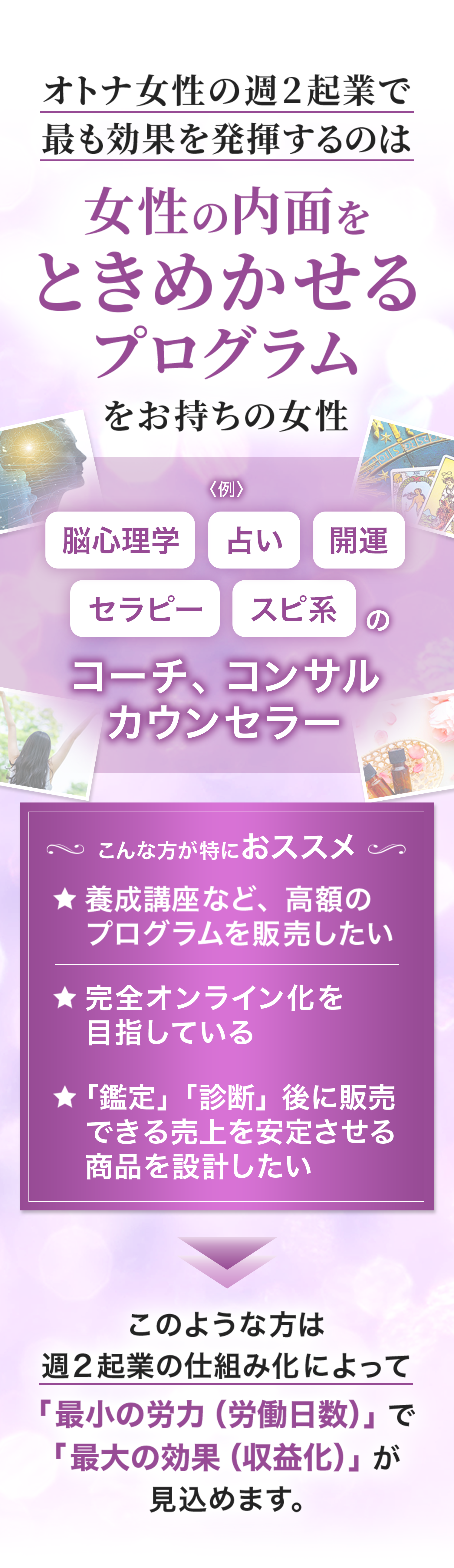 「女性の内面をときめかせるプログラム」を持つ女性に向けた週2起業の案内画像
脳心理学、占い、開運、セラピー、スピリチュアル系のコーチ・コンサル・カウンセラー向けのビジネス提案
高額プログラムの販売、オンライン化、安定した収益化を目指す人におすすめと強調