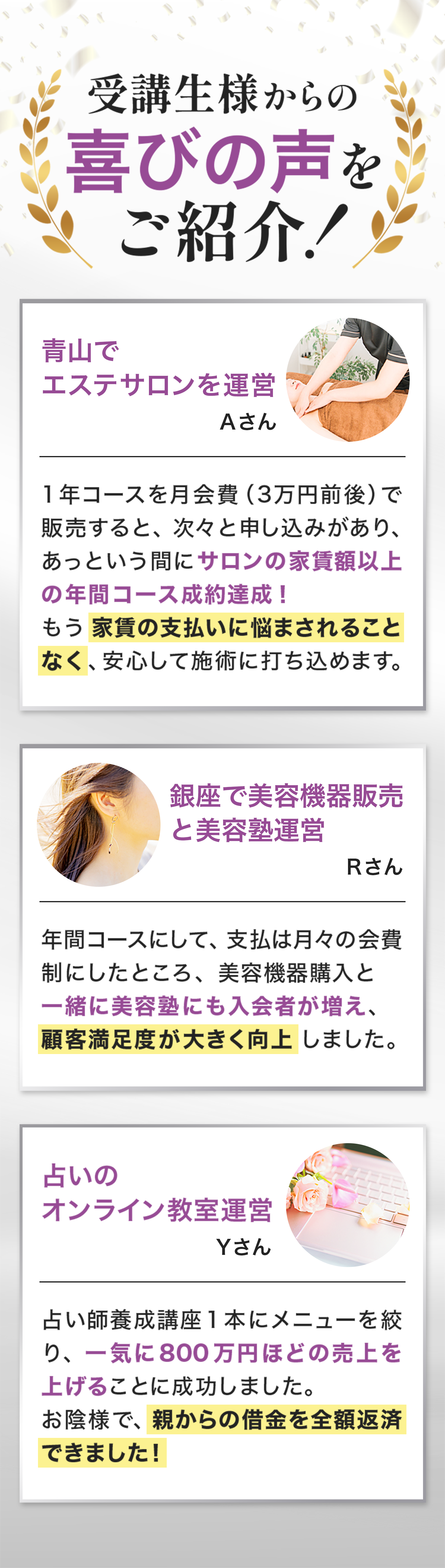「受講生様からの喜びの声をご紹介！」という見出しで、成功事例を紹介する画像
エステサロン、美容機器販売、占い教室運営の3名の体験談が掲載され、それぞれ収益向上や経済的安定を達成したことを強調
月額制や年間コース導入による売上増加、顧客満足度向上、借金返済成功などの成果を具体的にアピール