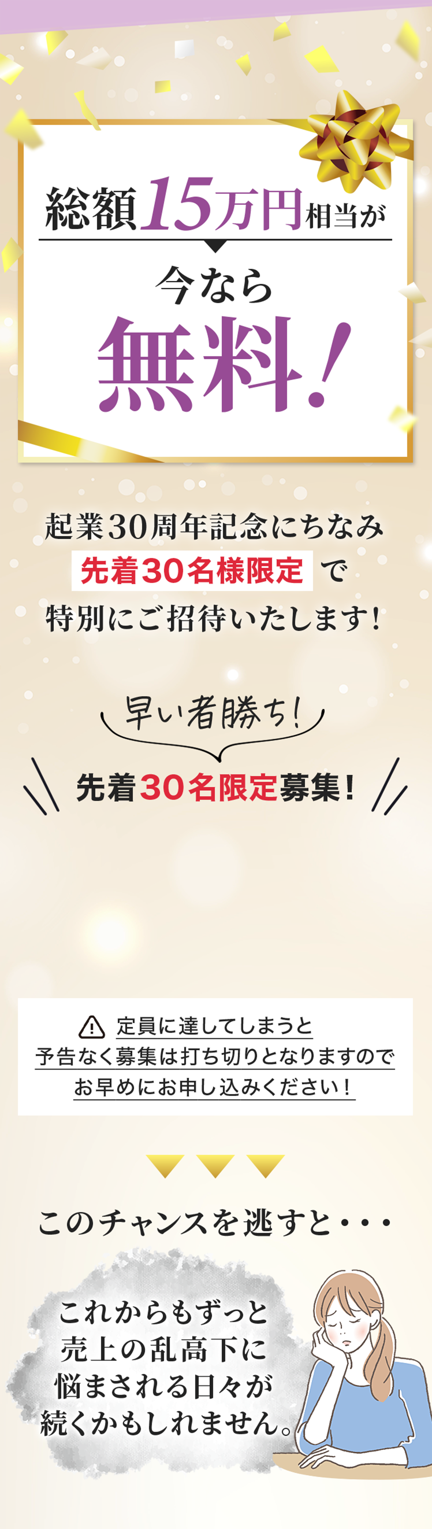 **「総額15万円相当が今なら無料！」**と強調し、特別なオファーをアピールする画像
**「先着30名様限定」**と募集枠の少なさを強調し、早めの申し込みを促す構成
「このチャンスを逃すと…」の警告と悩む女性のイラストを添え、申し込みを後押しするデザイン