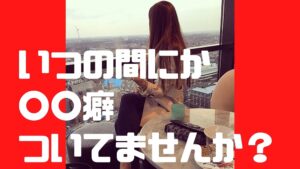 いつの間にか〇〇癖ついていませんか?